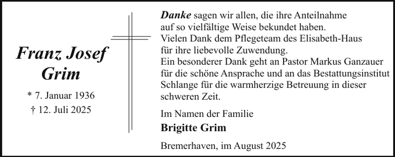 <p>Franz Josef<br />Grim<br />* 7. Januar 1936<br />† 12. Juli 2025</p><p>Danke sagen wir allen, die ihre Anteilnahme<br />auf so vielfältige Weise bekundet haben.<br />Vielen Dank dem Pflegeteam des Elisabeth-Haus<br />für ihre liebevolle Zuwendung.<br />Ein besonderer Dank geht an Pastor Markus Ganzauer<br />für die schöne Ansprache und an das Bestattungsinstitut<br />Schlange für die warmherzige Betreuung in dieser<br />schweren Zeit.<br />Im Namen der Familie</p><p>Brigitte Grim<br />Bremerhaven, im August 2025</p>