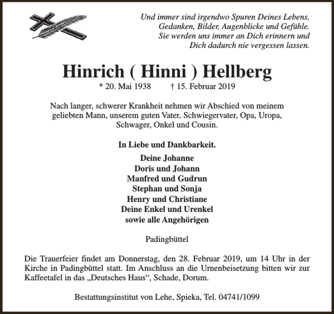 <p>Und immer sind irgendwo Spuren Deines Lebens,<br />Gedanken, Bilder, Augenblicke und Gefühle.<br />Sie werden uns immer an Dich erinnern und<br />Dich dadurch nie vergessen lassen.</p><p>Hinrich ( Hinni ) Hellberg<br />* 20. Mai 1938</p><p>† 15. Februar 2019</p><p>Nach langer, schwerer Krankheit nehmen wir Abschied von meinem<br />geliebten Mann, unserem guten Vater, Schwiegervater, Opa, Uropa,<br />Schwager, Onkel und Cousin.<br />In Liebe und Dankbarkeit.<br />Deine Johanne<br />Doris und Johann<br />Manfred und Gudrun<br />Stephan und Sonja<br />Henry und Christiane<br />Deine Enkel und Urenkel<br />sowie alle Angehörigen<br />Padingbüttel<br />Die Trauerfeier findet am Donnerstag, den 28. Februar 2019, um 14 Uhr in der<br />Kirche in Padingbüttel statt. Im Anschluss an die Urnenbeisetzung bitten wir zur<br />Kaffeetafel in das „Deutsches Haus“, Schade, Dorum.<br />Bestattungsinstitut von Lehe, Spieka, Tel. 04741/1099</p>