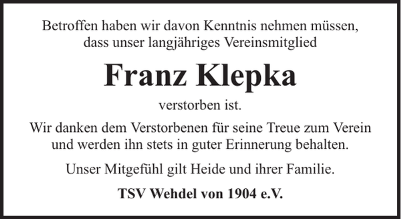 <p>Betroffen haben wir davon Kenntnis nehmen müssen,<br />dass unser langjähriges Vereinsmitglied</p><p>Franz Klepka<br />verstorben ist.</p><p>Wir danken dem Verstorbenen für seine Treue zum Verein<br />und werden ihn stets in guter Erinnerung behalten.<br />Unser Mitgefühl gilt Heide und ihrer Familie.<br />TSV Wehdel von 1904 e.V.</p>