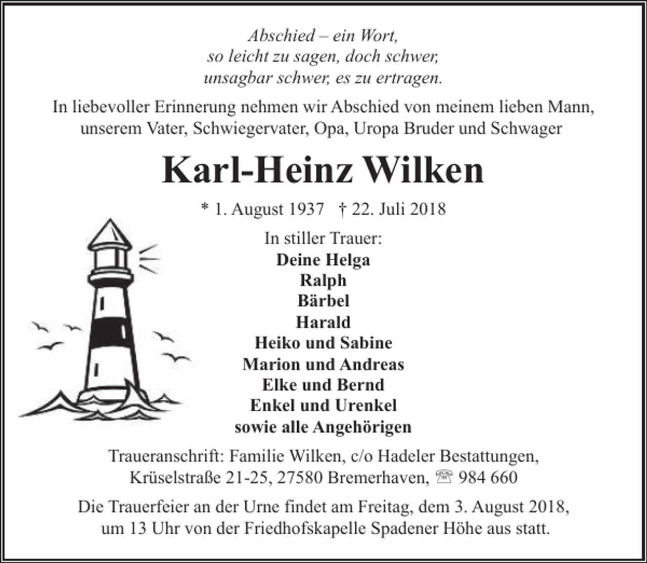 <p>Abschied – ein Wort,<br />so leicht zu sagen, doch schwer,<br />unsagbar schwer, es zu ertragen.<br />In liebevoller Erinnerung nehmen wir Abschied von meinem lieben Mann,<br />unserem Vater, Schwiegervater, Opa, Uropa Bruder und Schwager</p><p>Karl-Heinz Wilken<br />* 1. August 1937 † 22. Juli 2018<br />In stiller Trauer:<br />Deine Helga<br />Ralph<br />Bärbel<br />Harald<br />Heiko und Sabine<br />Marion und Andreas<br />Elke und Bernd<br />Enkel und Urenkel<br />sowie alle Angehörigen<br />Traueranschrift: Familie Wilken, c/o Hadeler Bestattungen,<br />Krüselstraße 21-25, 27580 Bremerhaven, ' 984 660<br />Die Trauerfeier an der Urne findet am Freitag, dem 3. August 2018,<br />um 13 Uhr von der Friedhofskapelle Spadener Höhe aus statt.</p>