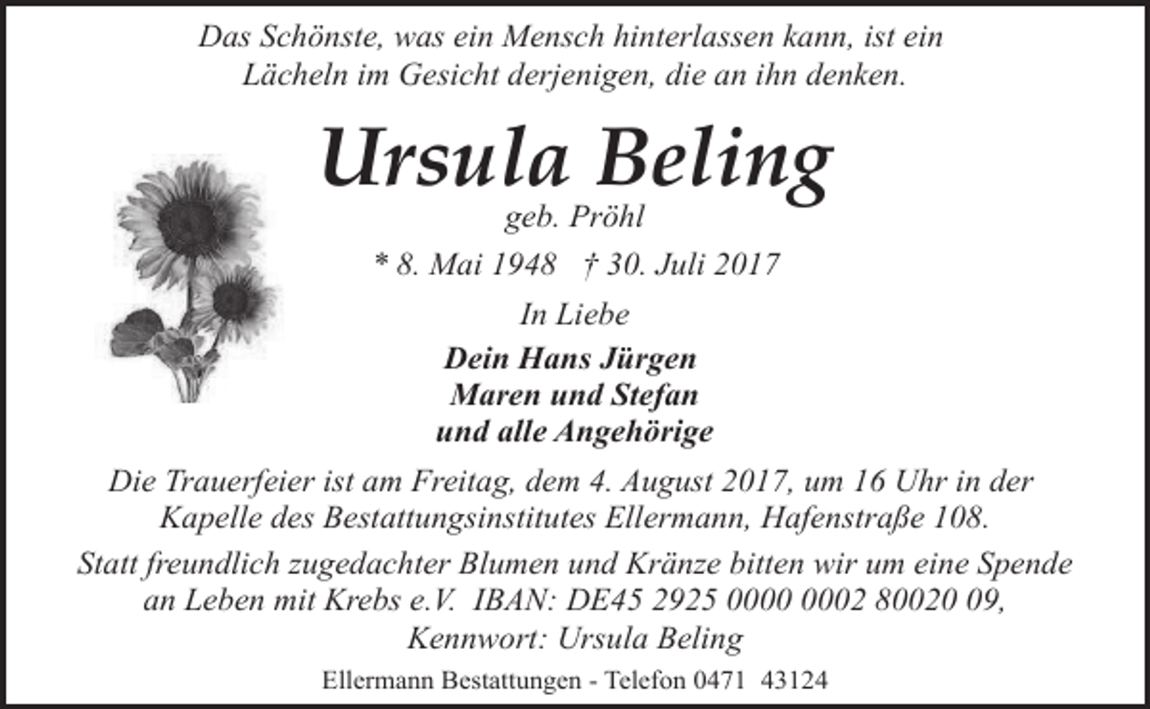 <p>Das Schönste, was ein Mensch hinterlassen kann, ist ein<br />Lächeln im Gesicht derjenigen, die an ihn denken.</p><p>Ursula Beling<br />geb. Pröhl<br />* 8. Mai 1948 † 30. Juli 2017</p><p>In Liebe<br />Dein Hans Jürgen<br />Maren und Stefan<br />und alle Angehörige<br />Die Trauerfeier ist am Freitag, dem 4. August 2017, um 16 Uhr in der<br />Kapelle des Bestattungsinstitutes Ellermann, Hafenstraße 108.<br />Statt freundlich zugedachter Blumen und Kränze bitten wir um eine Spende<br />an Leben mit Krebs e.V. IBAN: DE45 2925 02 80029,<br />Kennwort: Ursula Beling<br />Ellermann Bestattungen - Telefon 0471 43124</p>