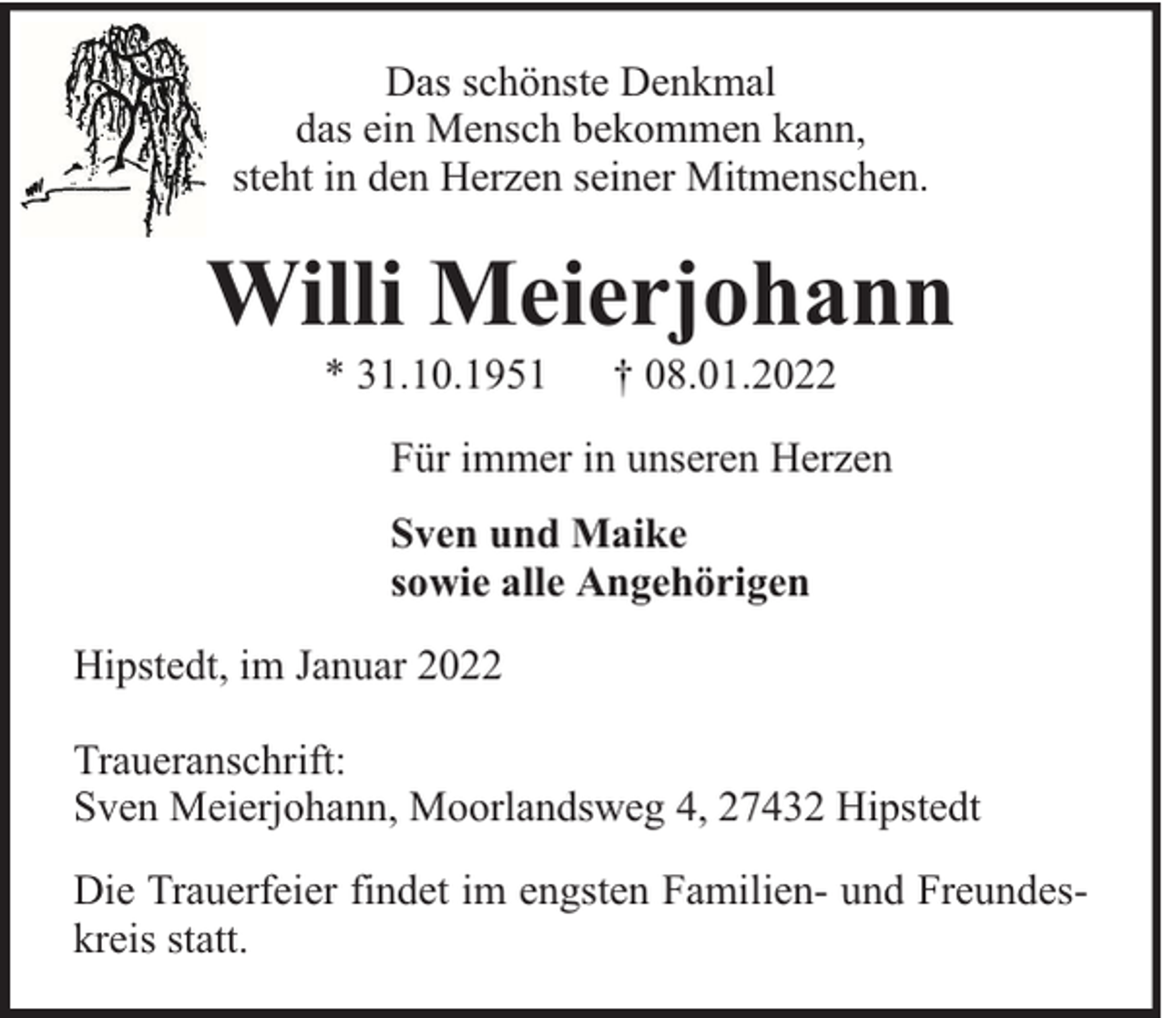 <p>Das schönste Denkmal<br />das ein Mensch bekommen kann,<br />steht in den Herzen seiner Mitmenschen.</p><p>Willi Meierjohann<br />* 31.10.1951</p><p>† 08.01.2022</p><p>Für immer in unseren Herzen<br />Sven und Maike<br />sowie alle Angehörigen<br />Hipstedt, im Januar 2022<br />Traueranschrift:<br />Sven Meierjohann, Moorlandsweg 4, 27432 Hipstedt<br />Die Trauerfeier findet im engsten Familien- und Freundeskreis statt.</p>
