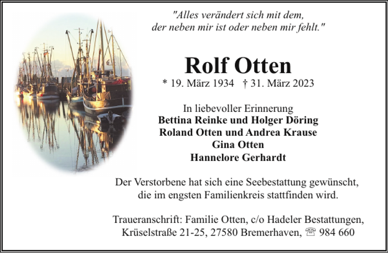 <p>"Alles verändert sich mit dem,<br />der neben mir ist oder neben mir fehlt."</p><p>Rolf Otten</p><p>* 19. März 1934 † 31. März 2023<br />In liebevoller Erinnerung<br />Bettina Reinke und Holger Döring<br />Roland Otten und Andrea Krause<br />Gina Otten<br />Hannelore Gerhardt<br />Der Verstorbene hat sich eine Seebestattung gewünscht,<br />die im engsten Familienkreis stattfinden wird.<br />Traueranschrift: Familie Otten, c/o Hadeler Bestattungen,<br />Krüselstraße 21-25, 27580 Bremerhaven, ' 984 660</p>