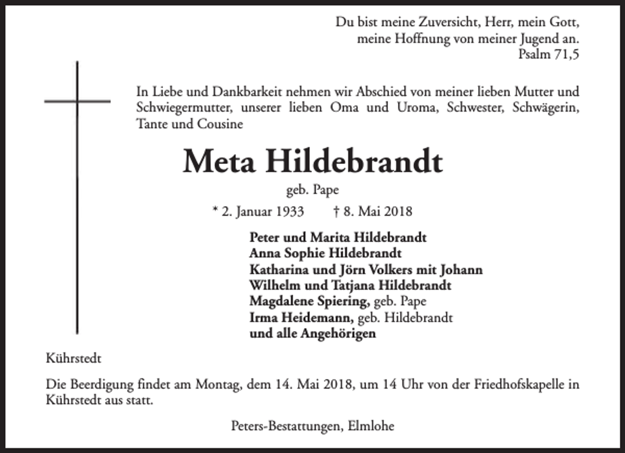 <p>Du bist meine Zuversicht, Herr, mein Gott,<br />meine Hoffnung von meiner Jugend an.<br />Psalm 71,5<br />In Liebe und Dankbarkeit nehmen wir Abschied von meiner lieben Mutter und<br />Schwiegermutter, unserer lieben Oma und Uroma, Schwester, Schwägerin,<br />Tante und Cousine</p><p>Meta Hildebrandt<br />geb. Pape</p><p>* 2. Januar 1933</p><p>† 8. Mai 2018</p><p>Peter und Marita Hildebrandt<br />Anna Sophie Hildebrandt<br />Katharina und Jörn Volkers mit Johann<br />Wilhelm und Tatjana Hildebrandt<br />Magdalene Spiering, geb. Pape<br />Irma Heidemann, geb. Hildebrandt<br />und alle Angehörigen<br />Kührstedt<br />Die Beerdigung findet am Montag, dem 14. Mai 2018, um 14 Uhr von der Friedhofskapelle in<br />Kührstedt aus statt.<br />Peters-Bestattungen, Elmlohe</p>