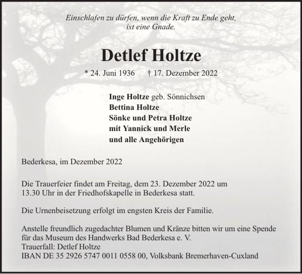 <p>Einschlafen zu dürfen, wenn die Kraft zu Ende geht,<br />ist eine Gnade.</p><p>Detlef Holtze<br />* 24. Juni 1936</p><p>† 17. Dezember 2022</p><p>Inge Holtze geb. Sönnichsen<br />Bettina Holtze<br />Sönke und Petra Holtze<br />mit Yannick und Merle<br />und alle Angehörigen<br />Bederkesa, im Dezember 2022<br />Die Trauerfeier findet am Freitag, dem 23. Dezember 2022 um<br />13.30 Uhr in der Friedhofskapelle in Bederkesa statt.<br />Die Urnenbeisetzung erfolgt im engsten Kreis der Familie.<br />Anstelle freundlich zugedachter Blumen und Kränze bitten wir um eine Spende<br />für das Museum des Handwerks Bad Bederkesa e. V.<br />Trauerfall: Detlef Holtze<br />IBAN DE 35 2926 5747 0011 0558 00, Volksbank Bremerhaven-Cuxland</p>