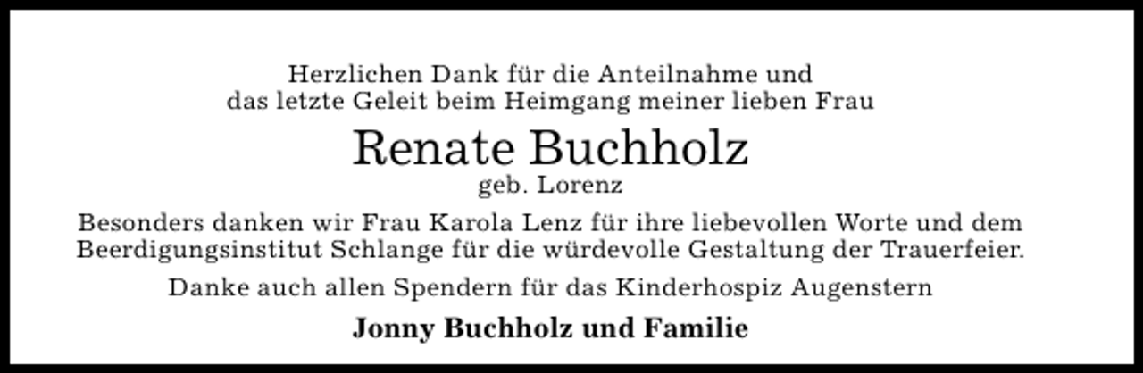 <p>Herzlichen Dank für die Anteilnahme und<br />das letzte Geleit beim Heimgang meiner lieben Frau</p><p>Renate Buchholz</p><p>geb. Lorenz<br />Besonders danken wir Frau Karola Lenz für ihre liebevollen Worte und dem<br />Beerdigungsinstitut Schlange für die würdevolle Gestaltung der Trauerfeier.<br />Danke auch allen Spendern für das Kinderhospiz Augenstern</p><p>Jonny Buchholz und Familie</p>