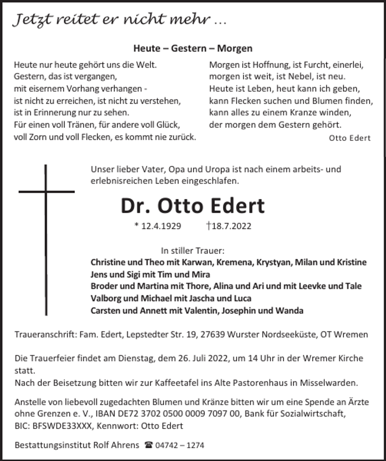 <p>Jetzt reitet er nicht mehr …<br />Heute – Gestern – Morgen<br />Heute nur heute gehört uns die Welt.<br />Gestern, das ist vergangen,<br />mit eisernem Vorhang verhangen ist nicht zu erreichen, ist nicht zu verstehen,<br />ist in Erinnerung nur zu sehen.<br />Für einen voll Tränen, für andere voll Glück,<br />voll Zorn und voll Flecken, es kommt nie zurück.</p><p>Morgen ist Hoffnung, ist Furcht, einerlei,<br />morgen ist weit, ist Nebel, ist neu.<br />Heute ist Leben, heut kann ich geben,<br />kann Flecken suchen und Blumen finden,<br />kann alles zu einem Kranze winden,<br />der morgen dem Gestern gehört.<br />Otto Edert</p><p>Unser lieber Vater, Opa und Uropa ist nach einem arbeits- und<br />erlebnisreichen Leben eingeschlafen.</p><p>Dr. Otto Edert<br />* 12.4.1929</p><p>†18.7.2022</p><p>In stiller Trauer:<br />Christine und Theo mit Karwan, Kremena, Krystyan, Milan und Kristine<br />Jens und Sigi mit Tim und Mira<br />Broder und Martina mit Thore, Alina und Ari und mit Leevke und Tale<br />Valborg und Michael mit Jascha und Luca<br />Carsten und Annett mit Valentin, Josephin und Wanda<br />Traueranschrift: Fam. Edert, Lepstedter Str. 19, 27639 Wurster Nordseeküste, OT Wremen<br />Die Trauerfeier findet am Dienstag, dem 26. Juli 2022, um 14 Uhr in der Wremer Kirche<br />statt.<br />Nach der Beisetzung bitten wir zur Kaffeetafel ins Alte Pastorenhaus in Misselwarden.<br />Anstelle von liebevoll zugedachten Blumen und Kränze bitten wir um eine Spende an Ärzte<br />ohne Grenzen e. V., IBAN DE72 3702 0509 7097 00, Bank für Sozialwirtschaft,<br />BIC: BFSWDE33XXX, Kennwort: Otto Edert<br />Bestattungsinstitut Rolf Ahrens  04742 – 1274</p>