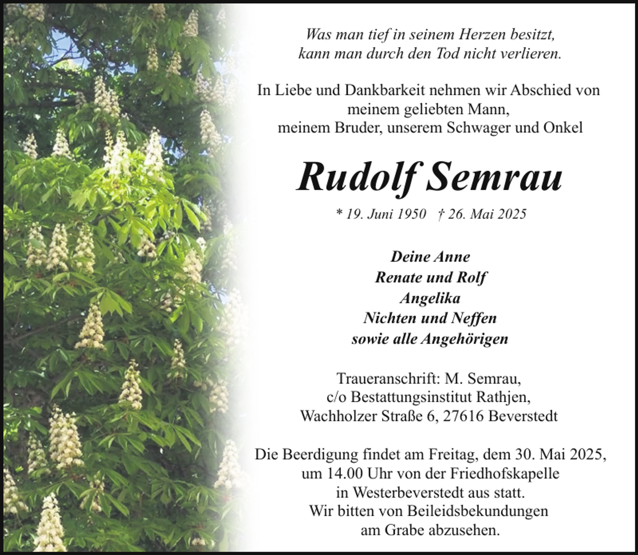 <p>Was man tief in seinem Herzen besitzt,<br />kann man durch den Tod nicht verlieren.<br />In Liebe und Dankbarkeit nehmen wir Abschied von<br />meinem geliebten Mann,<br />meinem Bruder, unserem Schwager und Onkel</p><p>Rudolf Semrau<br />* 19. Juni 1950 † 26. Mai 2025</p><p>Deine Anne<br />Renate und Rolf<br />Angelika<br />Nichten und Neffen<br />sowie alle Angehörigen<br />Traueranschrift: M. Semrau,<br />c/o Bestattungsinstitut Rathjen,<br />Wachholzer Straße 6, 27616 Beverstedt<br />Die Beerdigung findet am Freitag, dem 30. Mai 2025,<br />um 14.00 Uhr von der Friedhofskapelle<br />in Westerbeverstedt aus statt.<br />Wir bitten von Beileidsbekundungen<br />am Grabe abzusehen.</p>