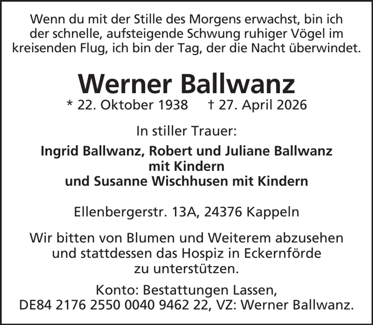 <p>Wenn du mit der Stille des Morgens erwachst, bin ich<br />der schnelle, aufsteigende Schwung ruhiger Vögel im<br />kreisenden Flug, ich bin der Tag, der die Nacht überwindet.</p><p>Werner Ballwanz</p><p>* 22. Oktober 1938</p><p>† 27. April 2026</p><p>In stiller Trauer:<br />Ingrid Ballwanz, Robert und Juliane Ballwanz<br />mit Kindern<br />und Susanne Wischhusen mit Kindern<br />Ellenbergerstr. 13A, 24376 Kappeln<br />Wir bitten von Blumen und Weiterem abzusehen<br />und stattdessen das Hospiz in Eckernförde<br />zu unterstützen.<br />Konto: Bestattungen Lassen,<br />DE84 2176 255040 9462, VZ: Werner Ballwanz.</p>