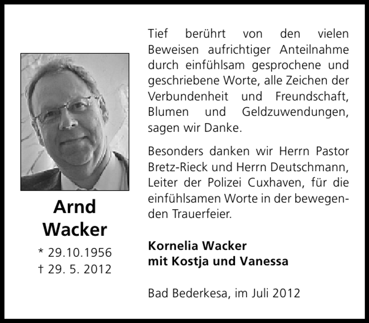 <p>Tief berührt von den vielen<br />Beweisen aufrichtiger Anteilnahme<br />durch einfühlsam gesprochene und<br />geschriebene Worte, alle Zeichen der<br />Verbundenheit und Freundschaft,<br />Blumen und Geldzuwendungen,<br />sagen wir Danke.</p><p>Arnd<br />Wacker<br />* 29.10.1956<br />† 29. 5. 2012</p><p>Besonders danken wir Herrn Pastor<br />Bretz-Rieck und Herrn Deutschmann,<br />Leiter der Polizei Cuxhaven, für die<br />einfühlsamen Worte in der bewegenden Trauerfeier.<br />Kornelia Wacker<br />mit Kostja und Vanessa<br />Bad Bederkesa, im Juli 2012</p>