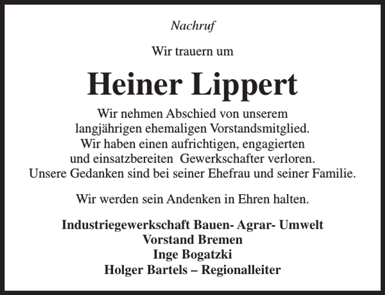 <p>Nachruf<br />Wir trauern um</p><p>Heiner Lippert</p><p>Wir nehmen Abschied von unserem<br />langjährigen ehemaligen Vorstandsmitglied.<br />Wir haben einen aufrichtigen, engagierten<br />und einsatzbereiten Gewerkschafter verloren.<br />Unsere Gedanken sind bei seiner Ehefrau und seiner Familie.<br />Wir werden sein Andenken in Ehren halten.<br />Industriegewerkschaft Bauen- Agrar- Umwelt<br />Vorstand Bremen<br />Inge Bogatzki<br />Holger Bartels – Regionalleiter</p>