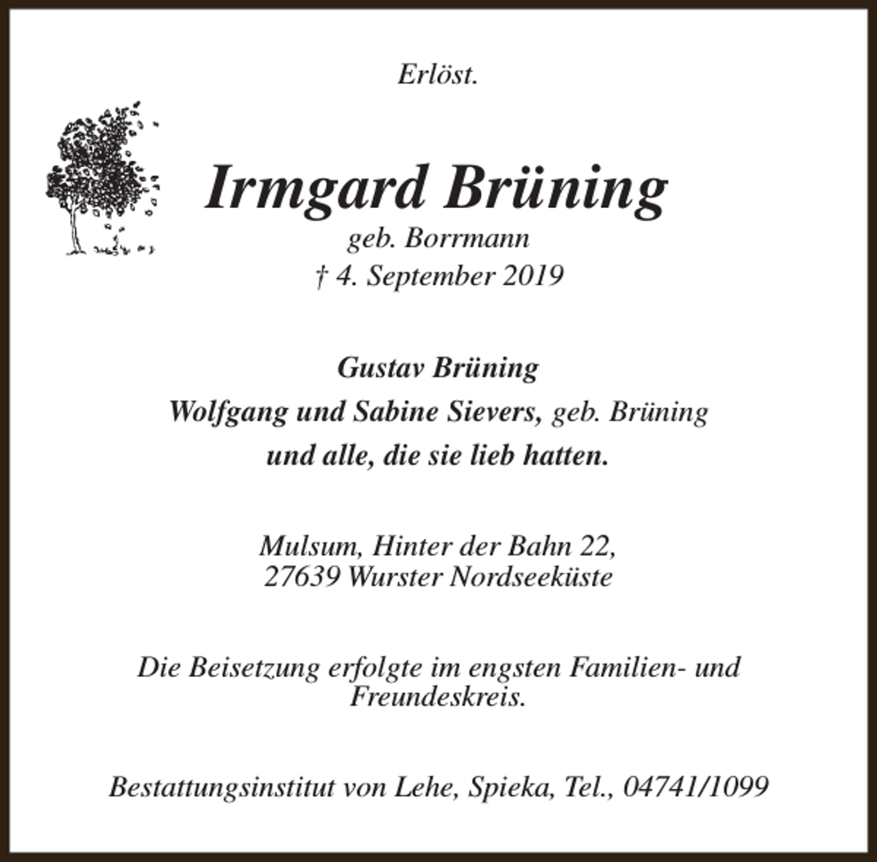 <p>Erlöst.</p><p>Irmgard Brüning<br />geb. Borrmann<br />† 4. September 2019</p><p>Gustav Brüning<br />Wolfgang und Sabine Sievers, geb. Brüning<br />und alle, die sie lieb hatten.<br />Mulsum, Hinter der Bahn 22,<br />27639 Wurster Nordseeküste<br />Die Beisetzung erfolgte im engsten Familien- und<br />Freundeskreis.<br />Bestattungsinstitut von Lehe, Spieka, Tel., 04741/1099</p>