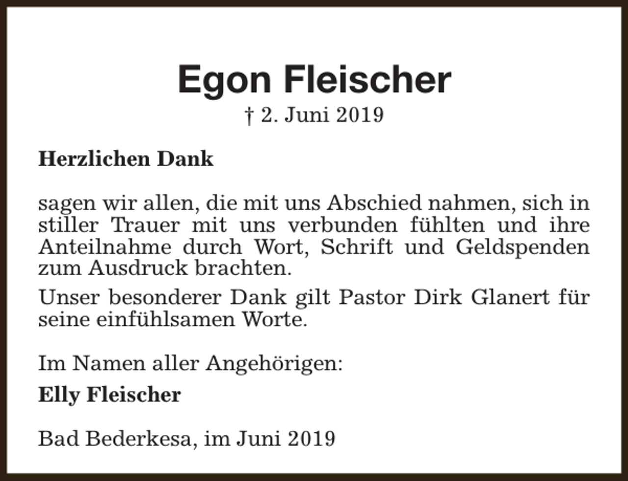 <p>Egon Fleischer<br />† 2. Juni 2019</p><p>Herzlichen Dank<br />sagen wir allen, die mit uns Abschied nahmen, sich in<br />stiller Trauer mit uns verbunden fühlten und ihre<br />Anteilnahme durch Wort, Schrift und Geldspenden<br />zum Ausdruck brachten.<br />Unser besonderer Dank gilt Pastor Dirk Glanert für<br />seine einfühlsamen Worte.<br />Im Namen aller Angehörigen:<br />Elly Fleischer<br />Bad Bederkesa, im Juni 2019</p>