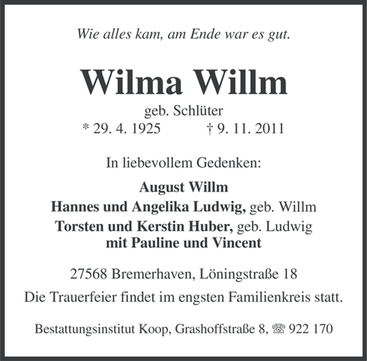 <p>Wie alles kam, am Ende war es gut.</p><p>Wilma Willm<br />geb. Schlüter<br />* 29. 4. 1925<br />† 9. 11. 2011<br />In liebevollem Gedenken:<br />August Willm<br />Hannes und Angelika Ludwig, geb. Willm<br />Torsten und Kerstin Huber, geb. Ludwig<br />mit Pauline und Vincent<br />27568 Bremerhaven, Löningstraße 18<br />Die Trauerfeier findet im engsten Familienkreis statt.<br />Bestattungsinstitut Koop, Grashoffstraße 8, 922 170</p>