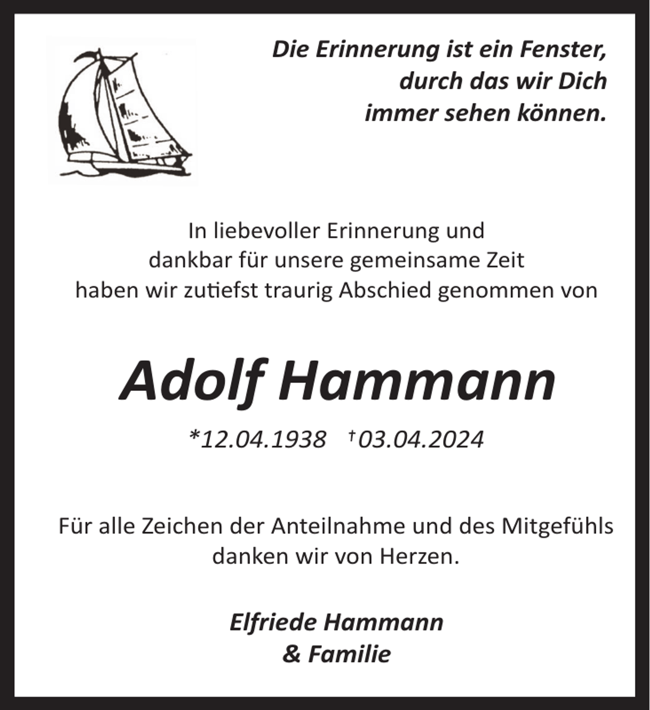<p>Die Erinnerung ist ein Fenster,<br />durch das wir Dich<br />immer sehen können.</p><p>In liebevoller Erinnerung und<br />dankbar für unsere gemeinsame Zeit<br />haben wir zuefst traurig Abschied genommen von</p><p>Adolf Hammann<br />*12.04.1938</p><p>03.04.2024</p><p>Für alle Zeichen der Anteilnahme und des Mitgefühls<br />danken wir von Herzen.</p><p>Elfriede Hammann<br />&amp; Familie</p>