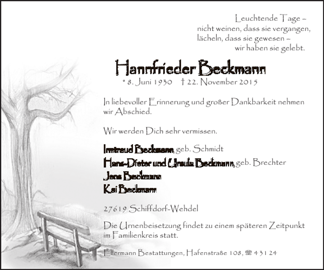 <p>Leuchtende Tage –<br />nicht weinen, dass sie vergangen,<br />lächeln, dass sie gewesen –<br />wir haben sie gelebt.</p><p>Hannfrieder Beckmann<br />* 8. Juni 1930</p><p>† 22. November 2015</p><p>In liebevoller Erinnerung und großer Dankbarkeit nehmen<br />wir Abschied.<br />Wir werden Dich sehr vermissen.<br />Irmtraud Beckmann, geb. Schmidt<br />Hans-Dieter und Ursula Beckmann, geb. Brechter<br />Jens Beckmann<br />Kai Beckmann<br />27619 Schiffdorf-Wehdel<br />Die Urnenbeisetzung findet zu einem späteren Zeitpunkt<br />im Familienkreis statt.<br />Ellermann Bestattungen, Hafenstraße 108, T 4 31 24</p>