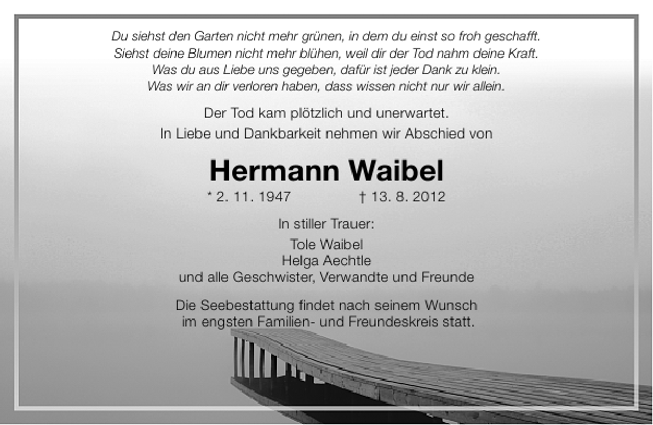 <p>Du siehst den Garten nicht mehr grünen, in dem du einst so froh geschafft.<br />Siehst deine Blumen nicht mehr blühen, weil dir der Tod nahm deine Kraft.<br />Was du aus Liebe uns gegeben, dafür ist jeder Dank zu klein.<br />Was wir an dir verloren haben, dass wissen nicht nur wir allein.</p><p>Der Tod kam plötzlich und unerwartet.<br />In Liebe und Dankbarkeit nehmen wir Abschied von</p><p>Hermann Waibel</p><p>* 2. 11. 1947</p><p>† 13. 8. 2012</p><p>In stiller Trauer:<br />Tole Waibel<br />Helga Aechtle<br />und alle Geschwister, Verwandte und Freunde<br />Die Seebestattung findet nach seinem Wunsch<br />im engsten Familien- und Freundeskreis statt.</p>