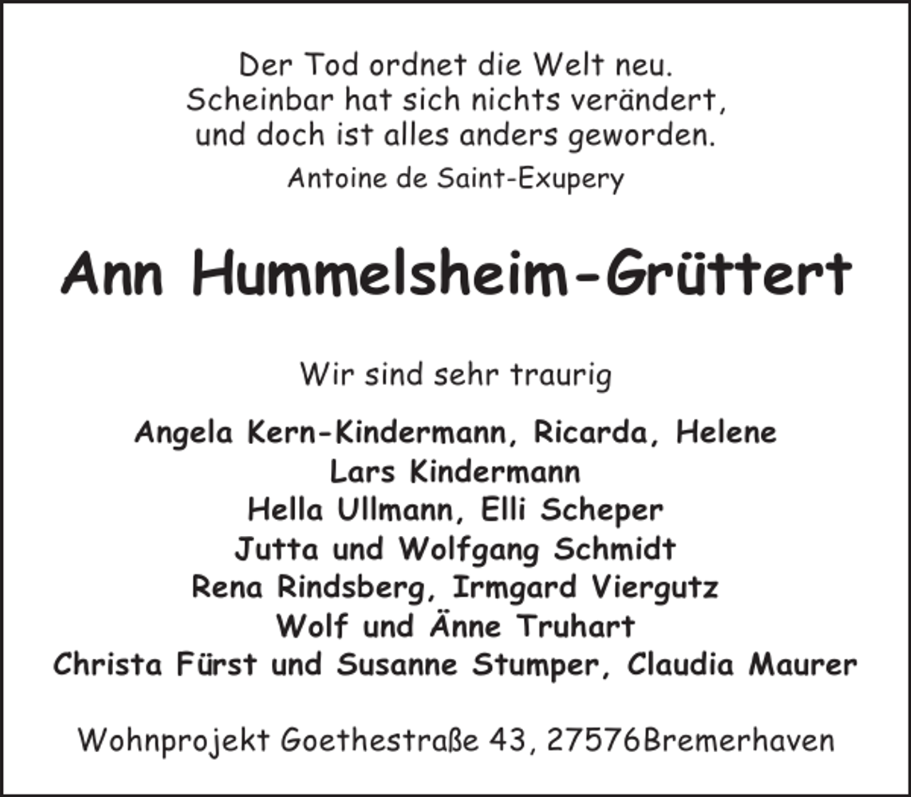<p>Der Tod ordnet die Welt neu.<br />Scheinbar hat sich nichts verändert,<br />und doch ist alles anders geworden.<br />Antoine de Saint-Exupery</p><p>Ann Hummelsheim-Grüttert<br />Wir sind sehr traurig<br />Angela Kern-Kindermann, Ricarda, Helene<br />Lars Kindermann<br />Hella Ullmann, Elli Scheper<br />Jutta und Wolfgang Schmidt<br />Rena Rindsberg, Irmgard Viergutz<br />Wolf und Änne Truhart<br />Christa Fürst und Susanne Stumper, Claudia Maurer<br />Wohnprojekt Goethestraße 43, 27576Bremerhaven</p>
