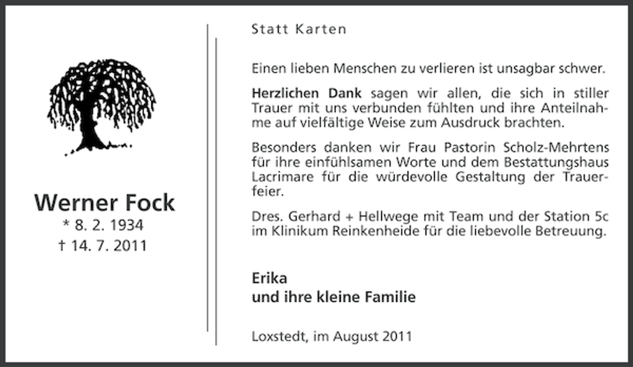 <p>Statt Karten<br />Einen lieben Menschen zu verlieren ist unsagbar schwer.<br />Herzlichen Dank sagen wir allen, die sich in stiller<br />Trauer mit uns verbunden fühlten und ihre Anteilnahme auf vielfältige Weise zum Ausdruck brachten.</p><p>Werner Fock<br />* 8. 2. 1934<br />† 14. 7. 2011</p><p>Besonders danken wir Frau Pastorin Scholz-Mehrtens<br />für ihre einfühlsamen Worte und dem Bestattungshaus<br />Lacrimare für die würdevolle Gestaltung der Trauerfeier.<br />Dres. Gerhard + Hellwege mit Team und der Station 5c<br />im Klinikum Reinkenheide für die liebevolle Betreuung.</p><p>Erika<br />und ihre kleine Familie<br />Loxstedt, im August 2011</p>
