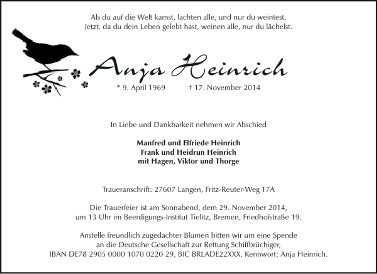 <p>Als du auf die Welt kamst, lachten alle, und nur du weintest.<br />Jetzt, da du dein Leben gelebt hast, weinen alle, nur du lächelst.</p><p>Anja Heinrich<br />* 9. April 1969</p><p>† 17. November 2014</p><p>In Liebe und Dankbarkeit nehmen wir Abschied<br />Manfred und Elfriede Heinrich<br />Frank und Heidrun Heinrich<br />mit Hagen, Viktor und Thorge<br />Traueranschrift: 27607 Langen, Fritz-Reuter-Weg 17A<br />Die Trauerfeier ist am Sonnabend, dem 29. November 2014,<br />um 13 Uhr im Beerdigungs-Institut Tielitz, Bremen, Friedhofstraße 19.<br />Anstelle freundlich zugedachter Blumen bitten wir um eine Spende<br />an die Deutsche Gesellschaft zur Rettung Schiffbrüchiger,<br />IBAN DE78 2905 0000 107220 29, BIC BRLADE22XXX, Kennwort: Anja Heinrich.</p>
