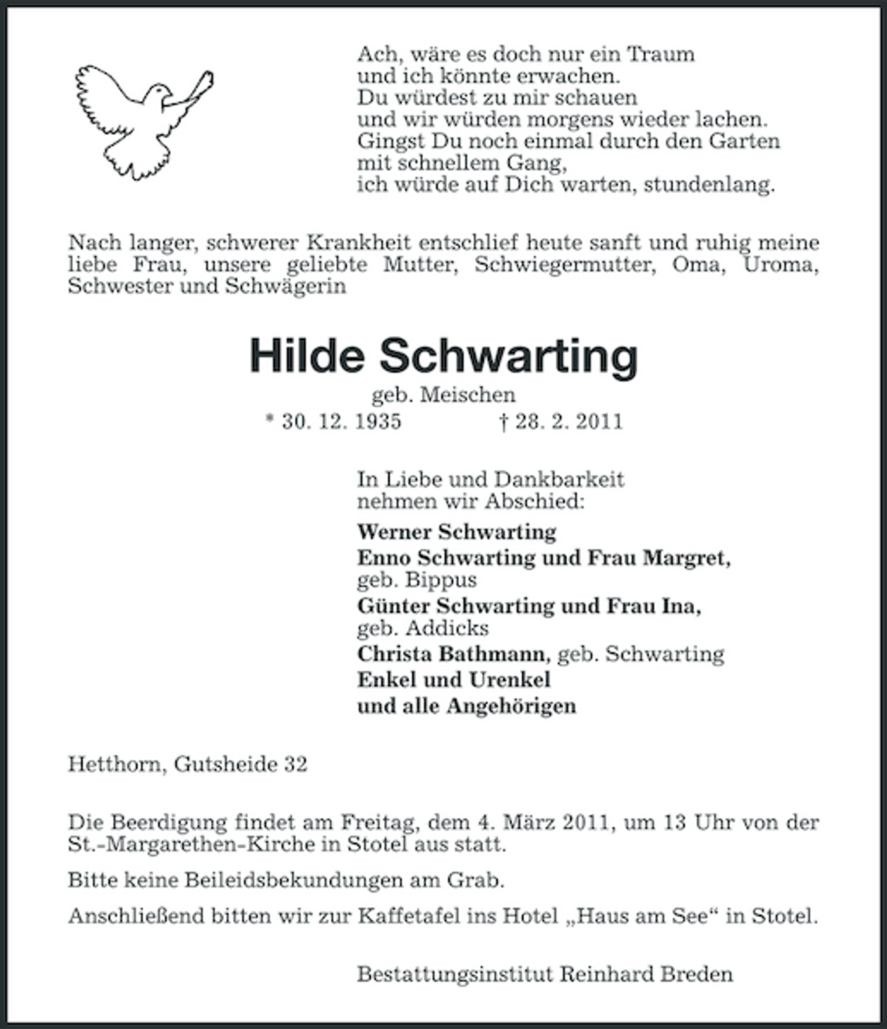 <p>Ach, wäre es doch nur ein Traum und ich könnte erwachen. Du würdest zu mir schauen und wir würden morgens wieder lachen. Gingst Du noch einmal durch den Garten mit schnellem Gang, ich würde auf Dich warten, stundenlang. Nach langer, schwerer Krankheit entschlief heute sanft und ruhig meine liebe Frau, unsere geliebte Mutter, Schwiegermutter, Oma, Uroma, Schwester und Schwägerin</p><p>Hilde Schwarting<br />geb. Meischen * 30. 12. 1935 † 28. 2. 2011 In Liebe und Dankbarkeit nehmen wir Abschied: Werner Schwarting Enno Schwarting und Frau Margret, geb. Bippus Günter Schwarting und Frau Ina, geb. Addicks Christa Bathmann, geb. Schwarting Enkel und Urenkel und alle Angehörigen Hetthorn, Gutsheide 32<br />Die Beerdigung findet am Freitag, dem 4. März 2011, um 13 Uhr von der St.-Margarethen-Kirche in Stotel aus statt. Bitte keine Beileidsbekundungen am Grab. Anschließend bitten wir zur Kaffetafel ins Hotel „Haus am See“ in Stotel.</p><p>Bestattungsinstitut Reinhard Breden</p>