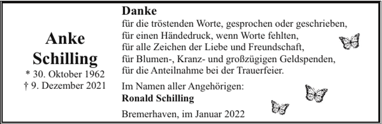 <p>Danke</p><p>Anke<br />Schilling</p><p>* 30. Oktober 1962<br />† 9. Dezember 2021</p><p>für die tröstenden Worte, gesprochen oder geschrieben,<br />für einen Händedruck, wenn Worte fehlten,<br />für alle Zeichen der Liebe und Freundschaft,<br />für Blumen-, Kranz- und großzügigen Geldspenden,<br />für die Anteilnahme bei der Trauerfeier.<br />Im Namen aller Angehörigen:<br />Ronald Schilling<br />Bremerhaven, im Januar 2022</p>