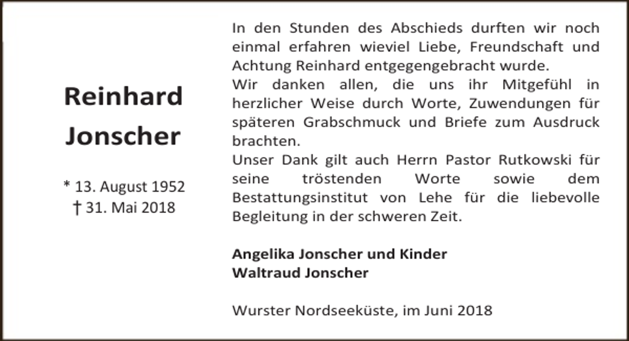 <p>Reinhard<br />Jonscher<br />* 13. August 1952<br />† 31. Mai 2018</p><p>In den Stunden des Abschieds durften wir noch<br />einmal erfahren wieviel Liebe, Freundschaft und<br />Achtung Reinhard entgegengebracht wurde.<br />Wir danken allen, die uns ihr Mitgefühl in<br />herzlicher Weise durch Worte, Zuwendungen für<br />späteren Grabschmuck und Briefe zum Ausdruck<br />brachten.<br />Unser Dank gilt auch Herrn Pastor Rutkowski für<br />seine<br />tröstenden<br />Worte<br />sowie<br />dem<br />Bestattungsinstitut von Lehe für die liebevolle<br />Begleitung in der schweren Zeit.<br />Angelika Jonscher und Kinder<br />Waltraud Jonscher<br />Wurster Nordseeküste, im Juni 2018</p>