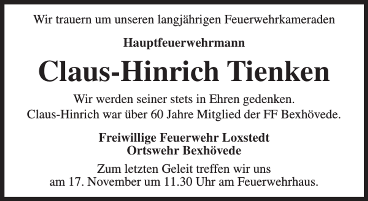 <p>Wir trauern um unseren langjährigen Feuerwehrkameraden<br />Hauptfeuerwehrmann</p><p>Claus-Hinrich Tienken</p><p>Wir werden seiner stets in Ehren gedenken.<br />Claus-Hinrich war über 60 Jahre Mitglied der FF Bexhövede.<br />Freiwillige Feuerwehr Loxstedt<br />Ortswehr Bexhövede<br />Zum letzten Geleit treffen wir uns<br />am 17. November um 11.30 Uhr am Feuerwehrhaus.</p>