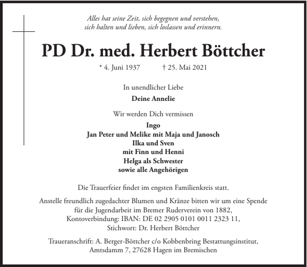 <p>Alles hat seine Zeit, sich begegnen und verstehen,<br />sich halten und lieben, sich loslassen und erinnern.</p><p>PD Dr. med. Herbert Böttcher<br />* 4. Juni 1937</p><p>† 25. Mai 2021</p><p>In unendlicher Liebe<br />Deine Annelie<br />Wir werden Dich vermissen<br />Ingo<br />Jan Peter und Melike mit Maja und Janosch<br />Ilka und Sven<br />mit Finn und Henni<br />Helga als Schwester<br />sowie alle Angehörigen<br />Die Trauerfeier findet im engsten Familienkreis statt.<br />Anstelle freundlich zugedachter Blumen und Kränze bitten wir um eine Spende<br />für die Jugendarbeit im Bremer Ruderverein von 1882,<br />Kontoverbindung: IBAN: DE 0905 0101 0011 2323 11,<br />Stichwort: Dr. Herbert Böttcher<br />Traueranschrift: A. Berger-Böttcher c/o Kobbenbring Bestattungsinstitut,<br />Amtsdamm 7, 27628 Hagen im Bremischen</p>