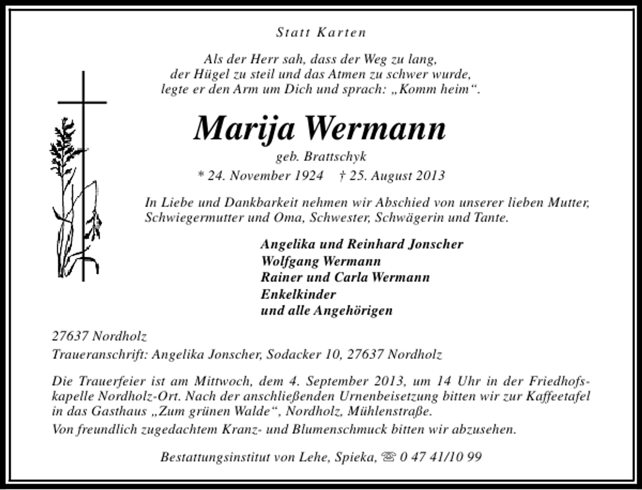 <p>Statt Karten<br />Als der Herr sah, dass der Weg zu lang,<br />der Hügel zu steil und das Atmen zu schwer wurde,<br />legte er den Arm um Dich und sprach: „Komm heim“.</p><p>Marija Wermann<br />geb. Brattschyk<br />* 24. November 1924 † 25. August 2013</p><p>In Liebe und Dankbarkeit nehmen wir Abschied von unserer lieben Mutter,<br />Schwiegermutter und Oma, Schwester, Schwägerin und Tante.<br />Angelika und Reinhard Jonscher<br />Wolfgang Wermann<br />Rainer und Carla Wermann<br />Enkelkinder<br />und alle Angehörigen<br />27637 Nordholz<br />Traueranschrift: Angelika Jonscher, Sodacker 10, 27637 Nordholz<br />Die Trauerfeier ist am Mittwoch, dem 4. September 2013, um 14 Uhr in der Friedhofskapelle Nordholz-Ort. Nach der anschließenden Urnenbeisetzung bitten wir zur Kaffeetafel<br />in das Gasthaus „Zum grünen Walde“, Nordholz, Mühlenstraße.<br />Von freundlich zugedachtem Kranz- und Blumenschmuck bitten wir abzusehen.<br />Bestattungsinstitut von Lehe, Spieka, s 0 47 41/10 99</p>