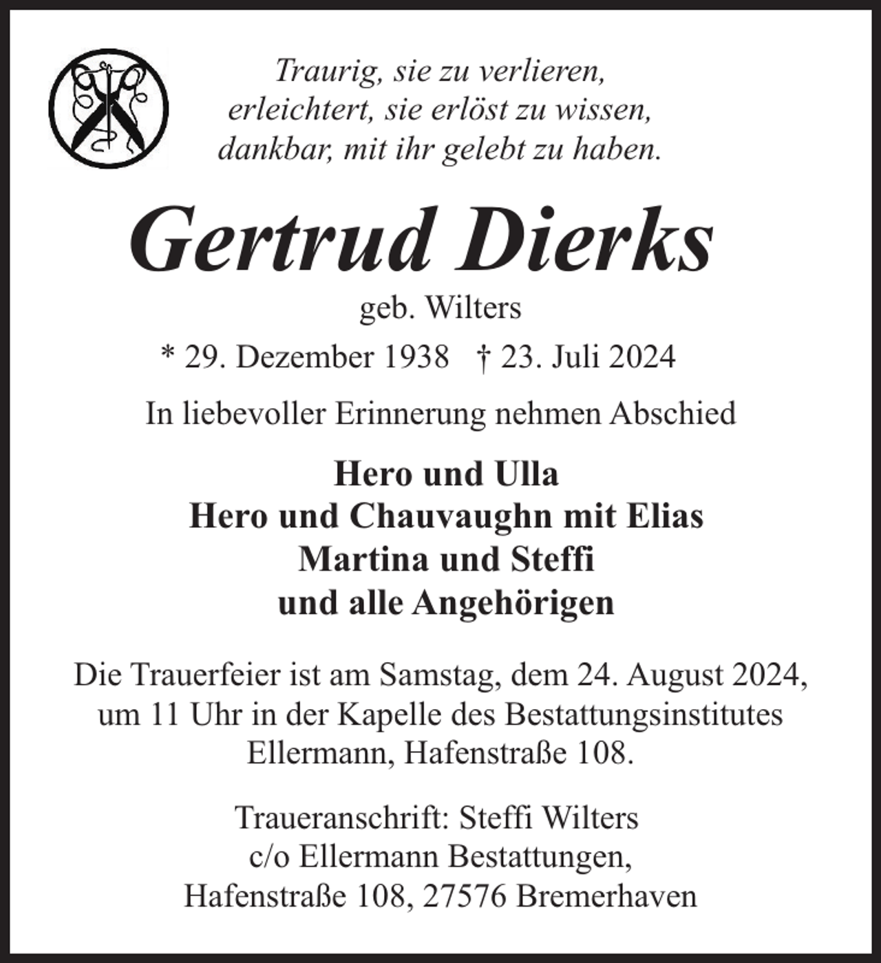 <p>Traurig, sie zu verlieren,<br />erleichtert, sie erlöst zu wissen,<br />dankbar, mit ihr gelebt zu haben.</p><p>Gertrud Dierks<br />geb. Wilters<br />* 29. Dezember 1938 † 23. Juli 2024</p><p>In liebevoller Erinnerung nehmen Abschied</p><p>Hero und Ulla<br />Hero und Chauvaughn mit Elias<br />Martina und Steffi<br />und alle Angehörigen<br />Die Trauerfeier ist am Samstag, dem 24. August 2024,<br />um 11 Uhr in der Kapelle des Bestattungsinstitutes<br />Ellermann, Hafenstraße 108.<br />Traueranschrift: Steffi Wilters<br />c/o Ellermann Bestattungen,<br />Hafenstraße 108, 27576 Bremerhaven</p>