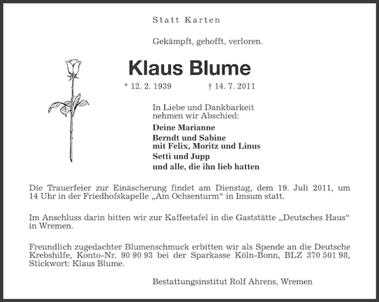<p>Statt Karten<br />Gekämpft, gehofft, verloren.</p><p>Klaus Blume<br />* 12. 2. 1939</p><p>† 14. 7. 2011</p><p>In Liebe und Dankbarkeit<br />nehmen wir Abschied:<br />Deine Marianne<br />Berndt und Sabine<br />mit Felix, Moritz und Linus<br />Setti und Jupp<br />und alle, die ihn lieb hatten<br />Die Trauerfeier zur Einäscherung findet am Dienstag, dem 19. Juli 2011, um<br />14 Uhr in der Friedhofskapelle „Am Ochsenturm“ in Imsum statt.<br />Im Anschluss darin bitten wir zur Kaffeetafel in die Gaststätte „Deutsches Haus“<br />in Wremen.<br />Freundlich zugedachter Blumenschmuck erbitten wir als Spende an die Deutsche<br />Krebshilfe, Konto-Nr. 93 bei der Sparkasse Köln-Bonn, BLZ 370 501 98,<br />Stickwort: Klaus Blume.<br />Bestattungsinstitut Rolf Ahrens, Wremen</p>