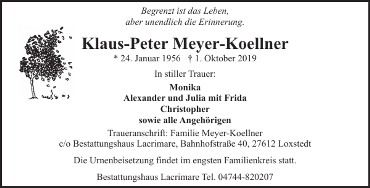 <p>Begrenzt ist das Leben,<br />aber unendlich die Erinnerung.</p><p>Klaus-Peter Meyer-Koellner<br />* 24. Januar 1956 † 1. Oktober 2019</p><p>In stiller Trauer:<br />Monika<br />Alexander und Julia mit Frida<br />Christopher<br />sowie alle Angehörigen<br />Traueranschrift: Familie Meyer-Koellner<br />c/o Bestattungshaus Lacrimare, Bahnhofstraße 40, 27612 Loxstedt<br />Die Urnenbeisetzung findet im engsten Familienkreis statt.<br />Bestattungshaus Lacrimare Tel. 04744-820207</p>