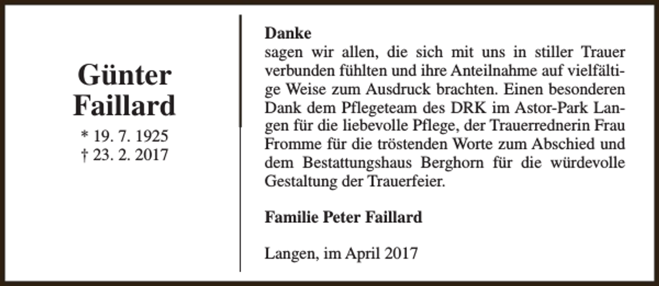 <p>Günter<br />Faillard<br />* 19. 7. 1925<br />† 23. 2. 2017</p><p>Danke<br />sagen wir allen, die sich mit uns in stiller Trauer<br />verbunden fühlten und ihre Anteilnahme auf vielfältige Weise zum Ausdruck brachten. Einen besonderen<br />Dank dem Pflegeteam des DRK im Astor-Park Langen für die liebevolle Pflege, der Trauerrednerin Frau<br />Fromme für die tröstenden Worte zum Abschied und<br />dem Bestattungshaus Berghorn für die würdevolle<br />Gestaltung der Trauerfeier.<br />Familie Peter Faillard<br />Langen, im April 2017</p>