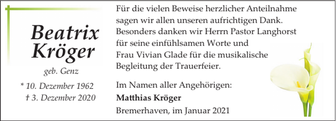 <p>Beatrix<br />Kröger<br />geb. Genz<br />* 10. Dezember 1962<br />† 3. Dezember 2020</p><p>Für die vielen Beweise herzlicher Anteilnahme<br />sagen wir allen unseren aufrichtigen Dank.<br />Besonders danken wir Herrn Pastor Langhorst<br />für seine einfühlsamen Worte und<br />Frau Vivian Glade für die musikalische<br />Begleitung der Trauerfeier.<br />Im Namen aller Angehörigen:<br />Ma�hias Kröger<br />Bremerhaven, im Januar 2021</p>