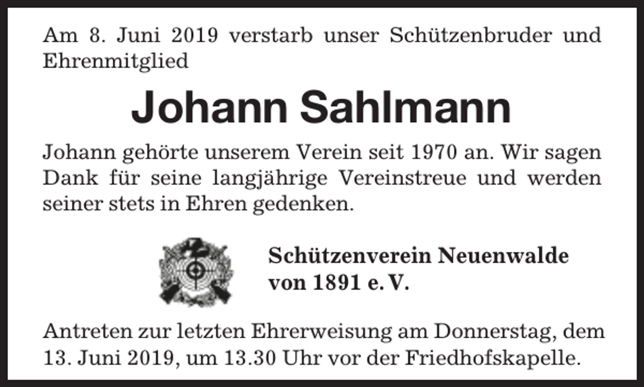 <p>Am 8. Juni 2019 verstarb unser Schützenbruder und<br />Ehrenmitglied</p><p>Johann Sahlmann<br />Johann gehörte unserem Verein seit 1970 an. Wir sagen<br />Dank für seine langjährige Vereinstreue und werden<br />seiner stets in Ehren gedenken.</p><p>Schützenverein Neuenwalde<br />von 1891 e. V.<br />Antreten zur letzten Ehrerweisung am Donnerstag, dem<br />13. Juni 2019, um 13.30 Uhr vor der Friedhofskapelle.</p>