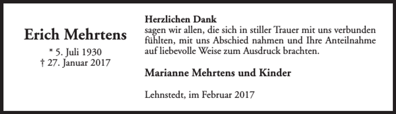<p>Erich Mehrtens<br />* 5. Juli 1930<br />† 27. Januar 2017</p><p>Herzlichen Dank<br />sagen wir allen, die sich in stiller Trauer mit uns verbunden<br />fühlten, mit uns Abschied nahmen und Ihre Anteilnahme<br />auf liebevolle Weise zum Ausdruck brachten.</p><p>Marianne Mehrtens und Kinder<br />Lehnstedt, im Februar 2017</p>