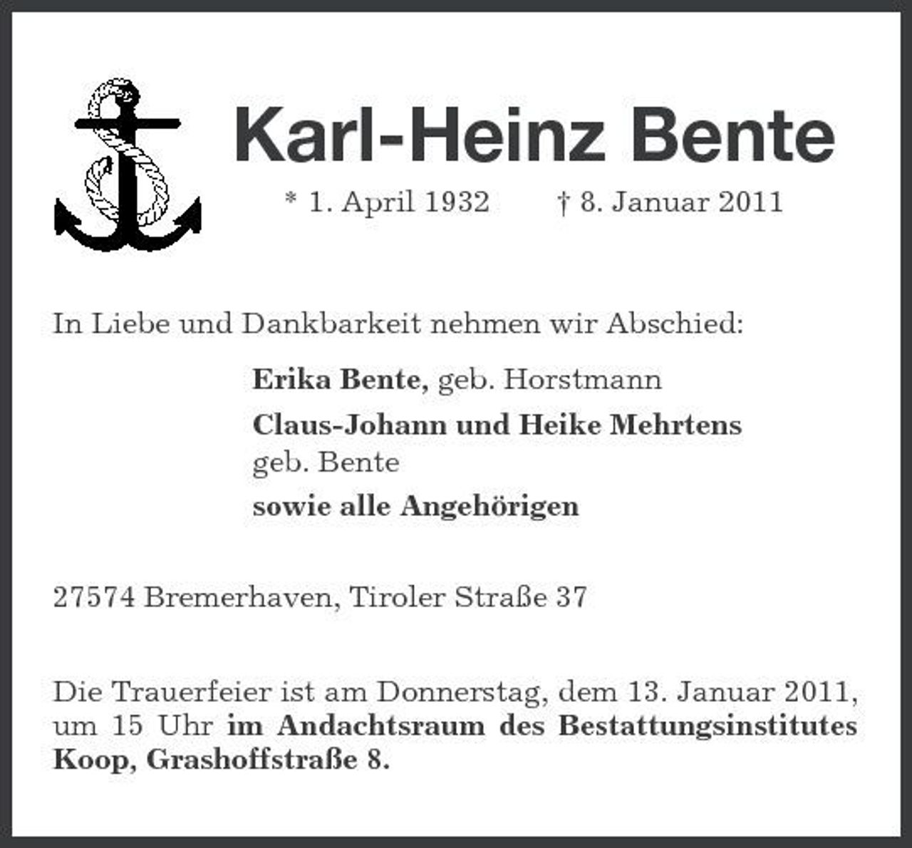 <p>Karl-Heinz Bente<br />* 1. April 1932 † 8. Januar 2011</p><p>In Liebe und Dankbarkeit nehmen wir Abschied:<br />Erika Bente, geb. Horstmann<br />Claus-Johann und Heike Mehrtens<br />geb. Bente<br />sowie alle Angehörigen<br />27574 Bremerhaven, Tiroler Straße 37<br />Die Trauerfeier ist am Donnerstag, dem 13. Januar 2011, um 15 Uhr im Andachtsraum des Bestattungsinstitutes Koop, Grashoffstraße 8.</p>