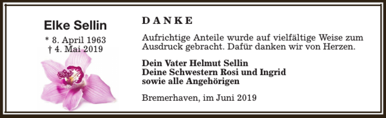 <p>Elke Sellin<br />* 8. April 1963<br />† 4. Mai 2019</p><p>DANKE<br />Aufrichtige Anteile wurde auf vielfältige Weise zum<br />Ausdruck gebracht. Dafür danken wir von Herzen.<br />Dein Vater Helmut Sellin<br />Deine Schwestern Rosi und Ingrid<br />sowie alle Angehörigen<br />Bremerhaven, im Juni 2019</p>