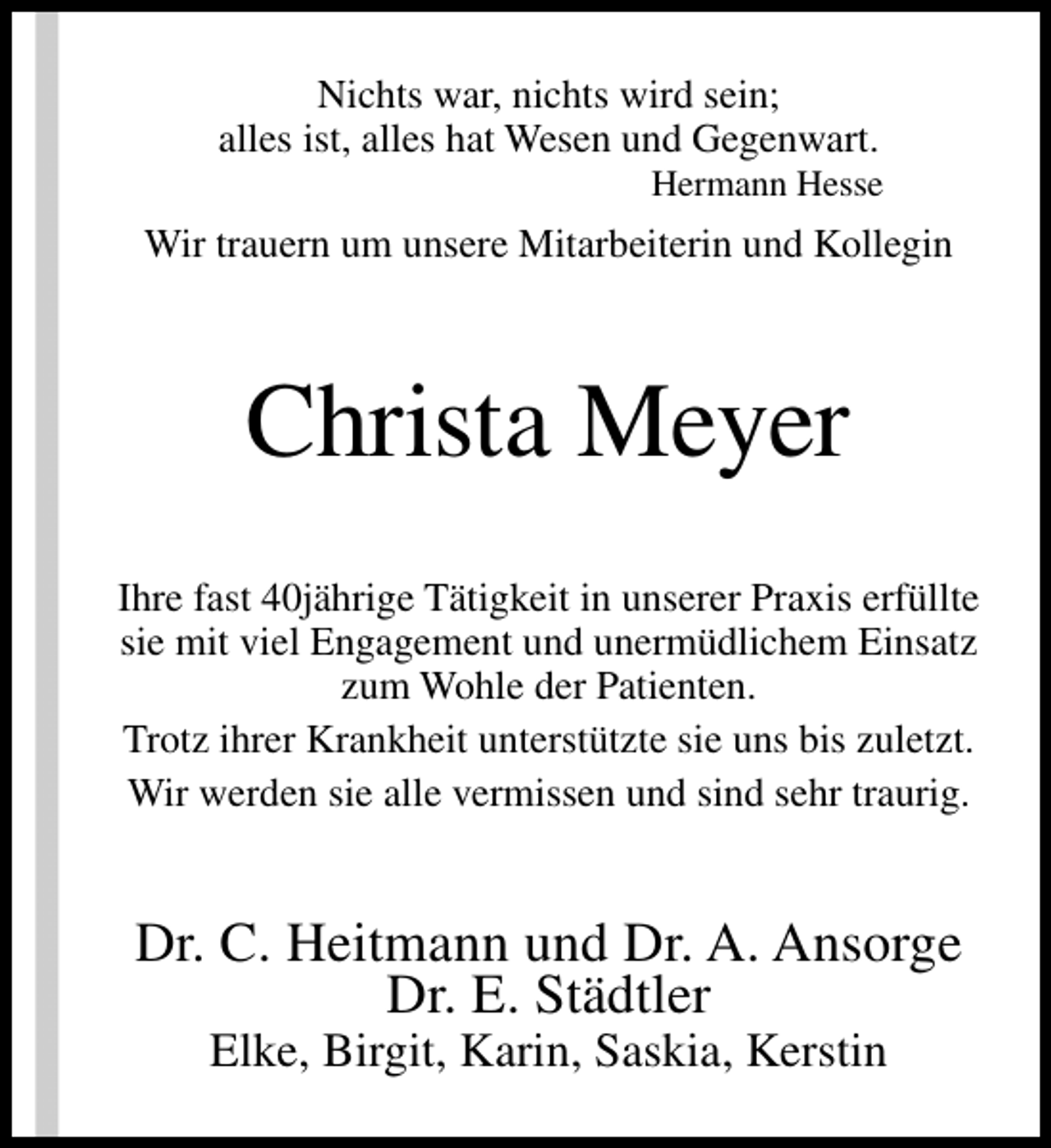 <p>Nichts war, nichts wird sein;<br />alles ist, alles hat Wesen und Gegenwart.</p><p>Hermann Hesse</p><p>Wir trauern um unsere Mitarbeiterin und Kollegin</p><p>Christa Meyer<br />Ihre fast 40jährige Tätigkeit in unserer Praxis erfüllte<br />sie mit viel Engagement und unermüdlichem Einsatz<br />zum Wohle der Patienten.<br />Trotz ihrer Krankheit unterstützte sie uns bis zuletzt.<br />Wir werden sie alle vermissen und sind sehr traurig.</p><p>Dr. C. Heitmann und Dr. A. Ansorge<br />Dr. E. Städtler<br />Elke, Birgit, Karin, Saskia, Kerstin</p>
