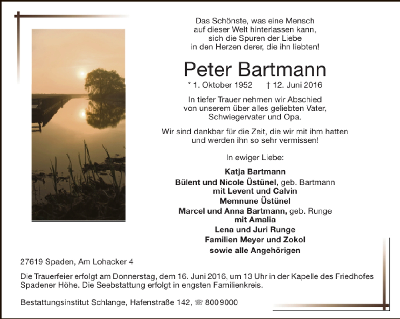 <p>Das Schönste, was eine Mensch<br />auf dieser Welt hinterlassen kann,<br />sich die Spuren der Liebe<br />in den Herzen derer, die ihn liebten!</p><p>Peter Bartmann<br />* 1. Oktober 1952</p><p>† 12. Juni 2016</p><p>In tiefer Trauer nehmen wir Abschied<br />von unserem über alles geliebten Vater,<br />Schwiegervater und Opa.<br />Wir sind dankbar für die Zeit, die wir mit ihm hatten<br />und werden ihn so sehr vermissen!<br />In ewiger Liebe:<br />Katja Bartmann<br />Bülent und Nicole Üstünel, geb. Bartmann<br />mit Levent und Calvin<br />Memnune Üstünel<br />Marcel und Anna Bartmann, geb. Runge<br />mit Amalia<br />Lena und Juri Runge<br />Familien Meyer und Zokol<br />sowie alle Angehörigen<br />27619 Spaden, Am Lohacker 4<br />Die Trauerfeier erfolgt am Donnerstag, dem 16. Juni 2016, um 13 Uhr in der Kapelle des Friedhofes<br />Spadener Höhe. Die Seebstattung erfolgt in engsten Familienkreis.<br />Bestattungsinstitut Schlange, Hafenstraße 142,  800 9000</p>
