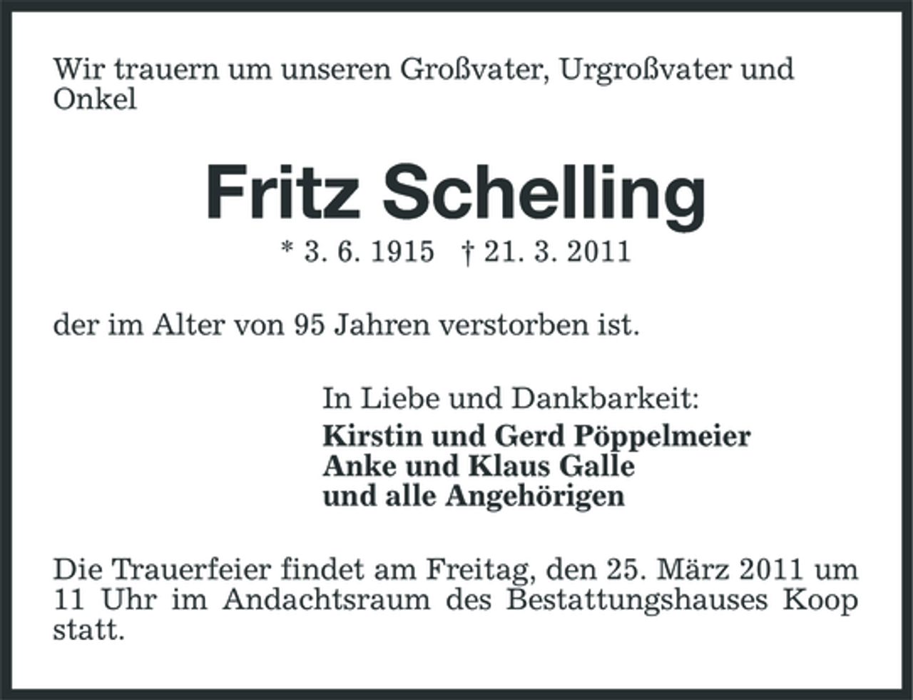 <p>Wir trauern um unseren Großvater, Urgroßvater und Onkel</p><p>Fritz Schelling<br />* 3. 6. 1915 † 21. 3. 2011 der im Alter von 95 Jahren verstorben ist. In Liebe und Dankbarkeit: Kirstin und Gerd Pöppelmeier Anke und Klaus Galle und alle Angehörigen Die Trauerfeier findet am Freitag, den 25. März 2011 um 11 Uhr im Andachtsraum des Bestattungshauses Koop statt.</p>