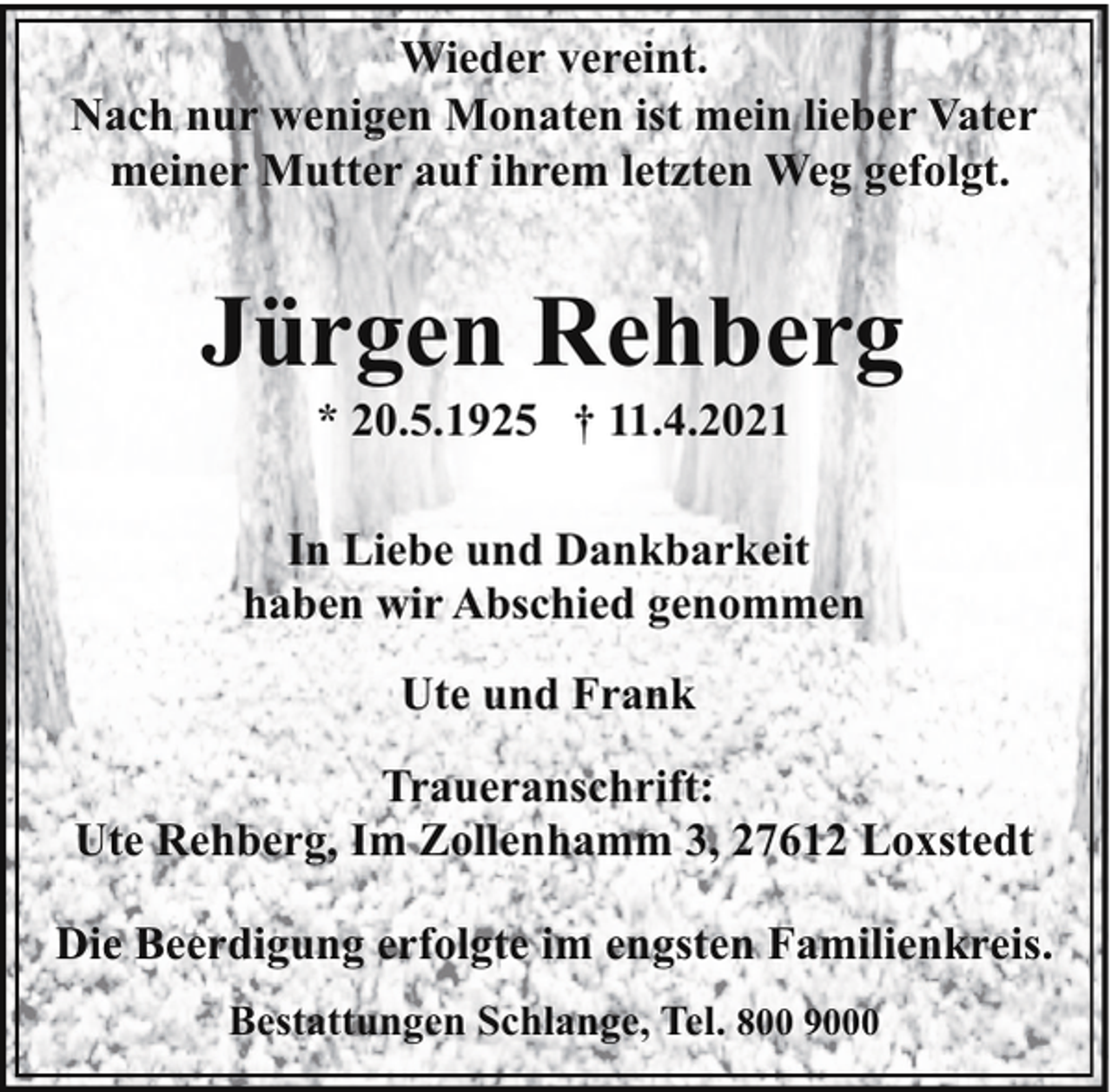 <p>Wieder vereint.<br />Nach nur wenigen Monaten ist mein lieber Vater<br />meiner Mutter auf ihrem letzten Weg gefolgt.</p><p>Jürgen Rehberg<br />* 20.5.1925 † 11.4.2021</p><p>In Liebe und Dankbarkeit<br />haben wir Abschied genommen<br />Ute und Frank<br />Traueranschrift:<br />Ute Rehberg, Im Zollenhamm 3, 27612 Loxstedt<br />Die Beerdigung erfolgte im engsten Familienkreis.<br />Bestattungen Schlange, Tel. 800 9000</p>