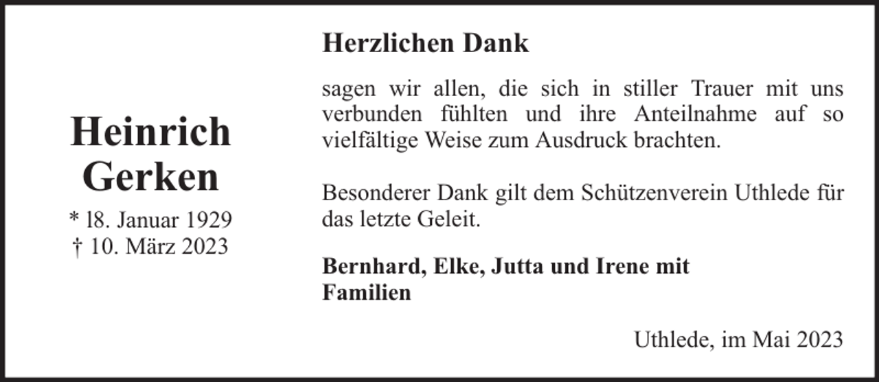 <p>Herzlichen Dank</p><p>Heinrich<br />Gerken<br />* l8. Januar 1929<br />† 10. März 2023</p><p>sagen wir allen, die sich in stiller Trauer mit uns<br />verbunden fühlten und ihre Anteilnahme auf so<br />vielfältige Weise zum Ausdruck brachten.<br />Besonderer Dank gilt dem Schützenverein Uthlede für<br />das letzte Geleit.<br />Bernhard, Elke, Jutta und Irene mit<br />Familien<br />Uthlede, im Mai 2023</p>