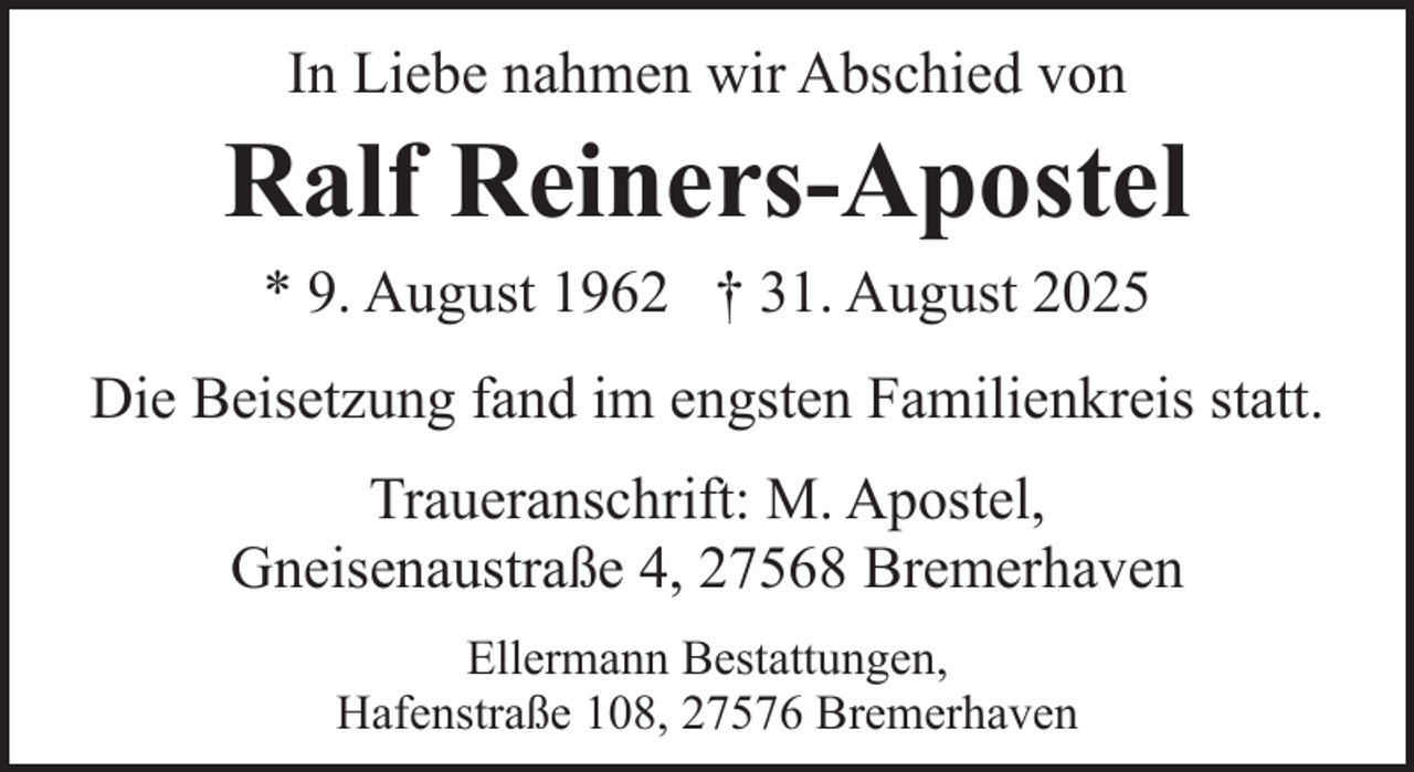 <p>In Liebe nahmen wir Abschied von</p><p>Ralf Reiners-Apostel<br />* 9. August 1962 † 31. August 2025</p><p>Die Beisetzung fand im engsten Familienkreis statt.<br />Traueranschrift: M. Apostel,<br />Gneisenaustraße 4, 27568 Bremerhaven<br />Ellermann Bestattungen,<br />Hafenstraße 108, 27576 Bremerhaven</p>