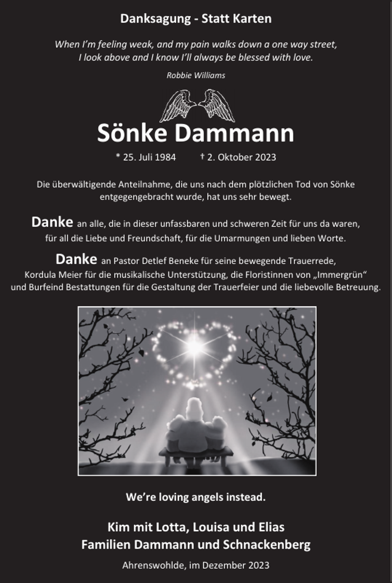 <p>Danksagung - Statt Karten<br />When I’m feeling weak, and my pain walks down a one way street,<br />I look above and I know I’ll always be blessed with love.<br />Robbie Williams</p><p>Sönke Dammann<br />* 25. Juli 1984</p><p>† 2. Oktober 2023</p><p>Die überwältigende Anteilnahme, die uns nach dem plötzlichen Tod von Sönke<br />entgegengebracht wurde, hat uns sehr bewegt.</p><p>Danke an alle, die in dieser unfassbaren und schweren Zeit für uns da waren,<br />für all die Liebe und Freundschaft, für die Umarmungen und lieben Worte.</p><p>Danke an Pastor Detlef Beneke für seine bewegende Trauerrede,</p><p>Kordula Meier für die musikalische Unterstützung, die Floristinnen von „Immergrün“<br />und Burfeind Bestattungen für die Gestaltung der Trauerfeier und die liebevolle Betreuung.</p><p>We’re loving angels instead.</p><p>Kim mit Lotta, Louisa und Elias<br />Familien Dammann und Schnackenberg<br />Ahrenswohlde, im Dezember 2023</p>