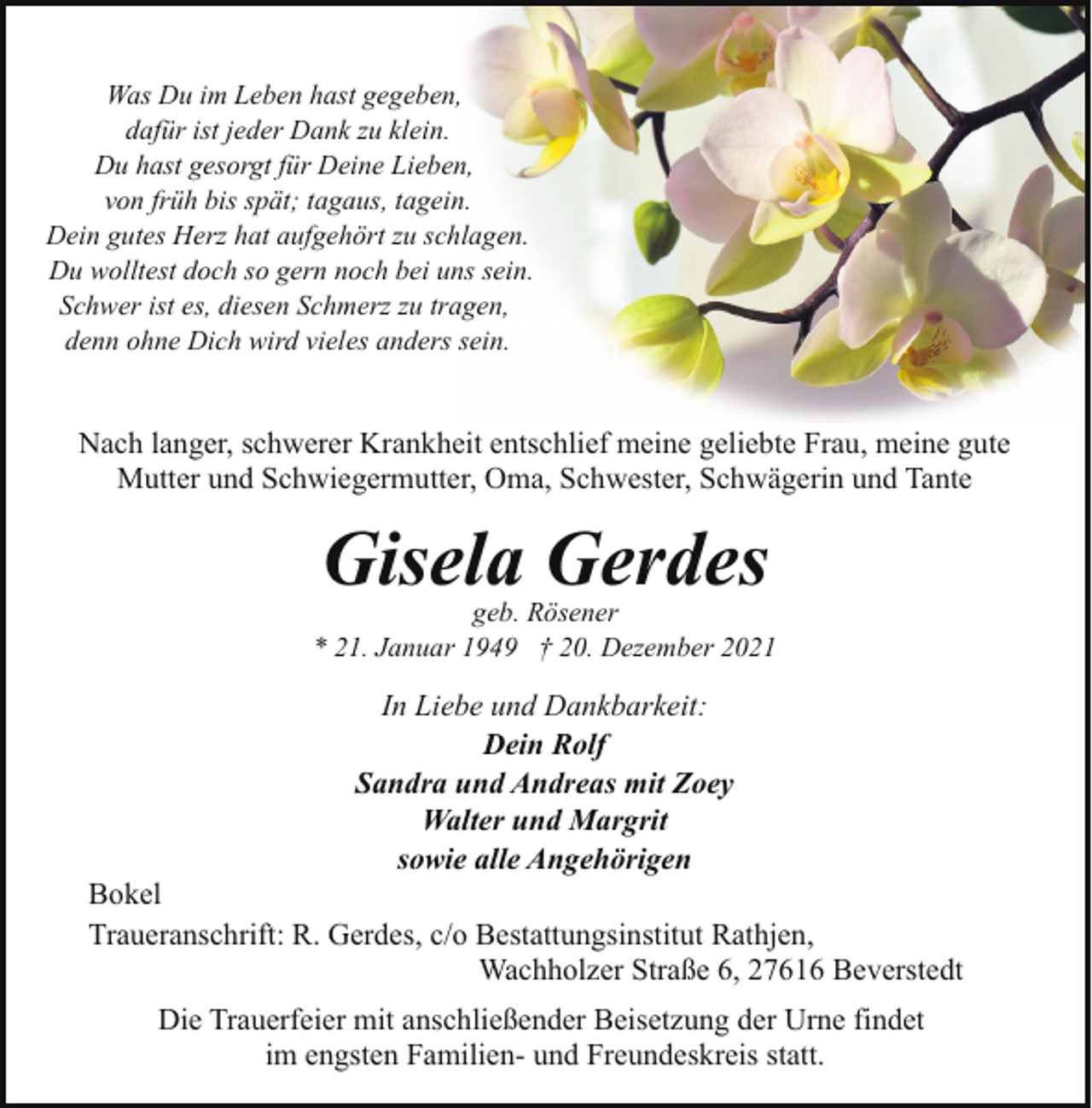 <p>Was Du im Leben hast gegeben,<br />dafür ist jeder Dank zu klein.<br />Du hast gesorgt für Deine Lieben,<br />von früh bis spät; tagaus, tagein.<br />Dein gutes Herz hat aufgehört zu schlagen.<br />Du wolltest doch so gern noch bei uns sein.<br />Schwer ist es, diesen Schmerz zu tragen,<br />denn ohne Dich wird vieles anders sein.</p><p>Nach langer, schwerer Krankheit entschlief meine geliebte Frau, meine gute<br />Mutter und Schwiegermutter, Oma, Schwester, Schwägerin und Tante</p><p>Gisela Gerdes</p><p>geb. Rösener<br />* 21. Januar 1949 † 20. Dezember 2021</p><p>In Liebe und Dankbarkeit:<br />Dein Rolf<br />Sandra und Andreas mit Zoey<br />Walter und Margrit<br />sowie alle Angehörigen</p><p>Bokel<br />Traueranschrift: R. Gerdes, c/o Bestattungsinstitut Rathjen,<br />Wachholzer Straße 6, 27616 Beverstedt<br />Die Trauerfeier mit anschließender Beisetzung der Urne findet<br />im engsten Familien- und Freundeskreis statt.</p>