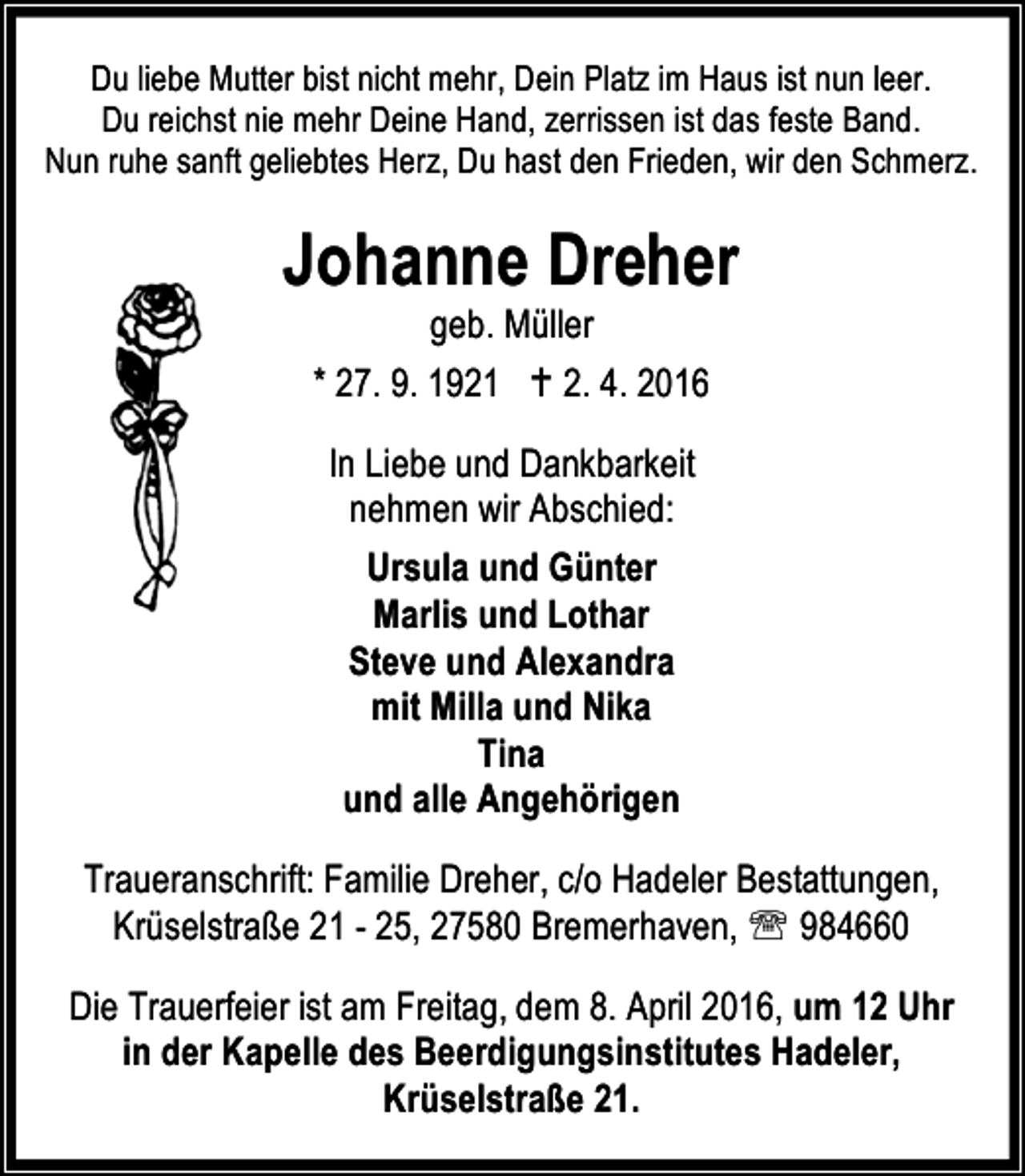 <p>Du liebe Mutter bist nicht mehr, Dein Platz im Haus ist nun leer.<br />Du reichst nie mehr Deine Hand, zerrissen ist das feste Band.<br />Nun ruhe sanft geliebtes Herz, Du hast den Frieden, wir den Schmerz.</p><p>Johanne Dreher<br />geb. Müller<br />* 27. 9. 1921 B 2. 4. 2016<br />In Liebe und Dankbarkeit<br />nehmen wir Abschied:<br />Ursula und Günter<br />Marlis und Lothar<br />Steve und Alexandra<br />mit Milla und Nika<br />Tina<br />und alle Angehörigen<br />Traueranschrift: Familie Dreher, c/o Hadeler Bestattungen,<br />Krüselstraße 21 - 25, 27580 Bremerhaven, ℡ 984660<br />Die Trauerfeier ist am Freitag, dem 8. April 2016, um 12 Uhr<br />in der Kapelle des Beerdigungsinstitutes Hadeler,<br />Krüselstraße 21.</p>