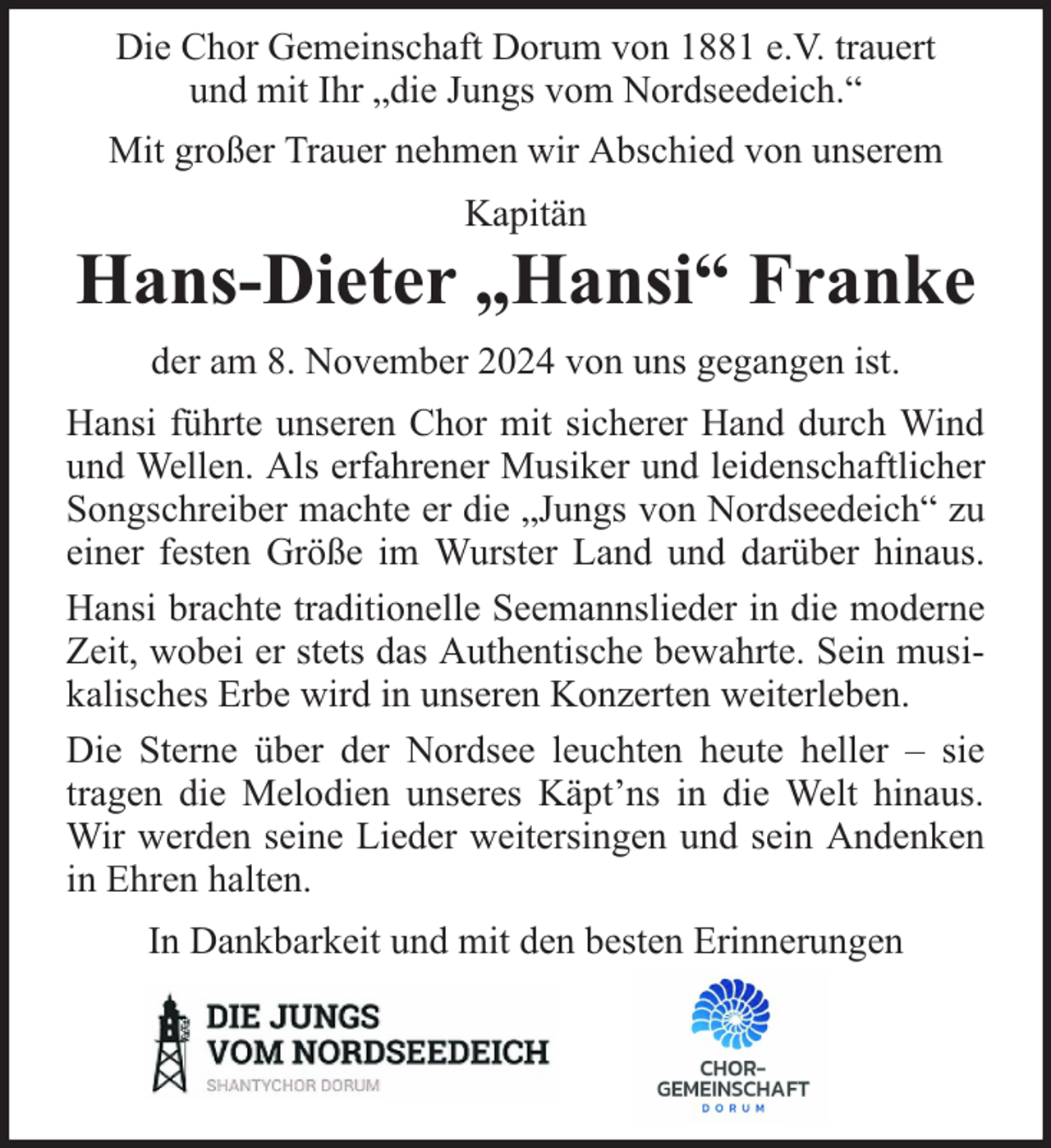 <p>Die Chor Gemeinschaft Dorum von 1881 e.V. trauert<br />und mit Ihr „die Jungs vom Nordseedeich.“<br />Mit großer Trauer nehmen wir Abschied von unserem<br />Kapitän</p><p>Hans-Dieter „Hansi“ Franke<br />der am 8. November 2024 von uns gegangen ist.<br />Hansi führte unseren Chor mit sicherer Hand durch Wind<br />und Wellen. Als erfahrener Musiker und leidenschaftlicher<br />Songschreiber machte er die „Jungs von Nordseedeich“ zu<br />einer festen Größe im Wurster Land und darüber hinaus.<br />Hansi brachte traditionelle Seemannslieder in die moderne<br />Zeit, wobei er stets das Authentische bewahrte. Sein musikalisches Erbe wird in unseren Konzerten weiterleben.<br />Die Sterne über der Nordsee leuchten heute heller – sie<br />tragen die Melodien unseres Käpt’ns in die Welt hinaus.<br />Wir werden seine Lieder weitersingen und sein Andenken<br />in Ehren halten.<br />In Dankbarkeit und mit den besten Erinnerungen</p>