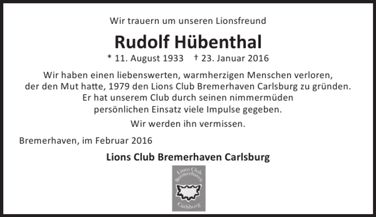 <p>Wir trauern um unseren Lionsfreund</p><p>Rudolf Hübenthal</p><p>* 11. August 1933 † 23. Januar 2016<br />Wir haben einen liebenswerten, warmherzigen Menschen verloren,<br />der den Mut hatte, 1979 den Lions Club Bremerhaven Carlsburg zu gründen.<br />Er hat unserem Club durch seinen nimmermüden<br />persönlichen Einsatz viele Impulse gegeben.<br />Wir werden ihn vermissen.<br />Bremerhaven, im Februar 2016</p><p>Lions Club Bremerhaven Carlsburg</p>